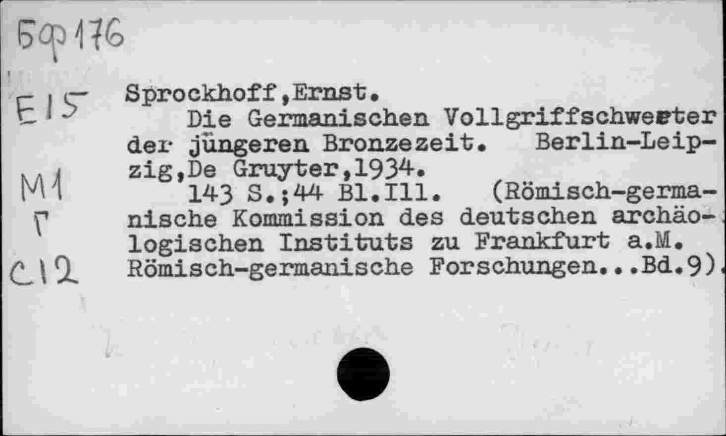 ﻿Çap1?6
r- і г- Sprockhoff»Ernst.
t 1 J	Die Germanischen Vollgriffschweeter
dei- jüngeren Bronzezeit. Berlin-Leip-КЛЈ1	zig,De Gruyter,1934.
И I	143 S.;44 Bl.Ill. (Römisch-germa-
f	nische Kommission des deutschen archäo-
logischen Instituts zu Frankfurt a.M.
1 SL	Römisch-germanische Forschungen.. .Bd.9)